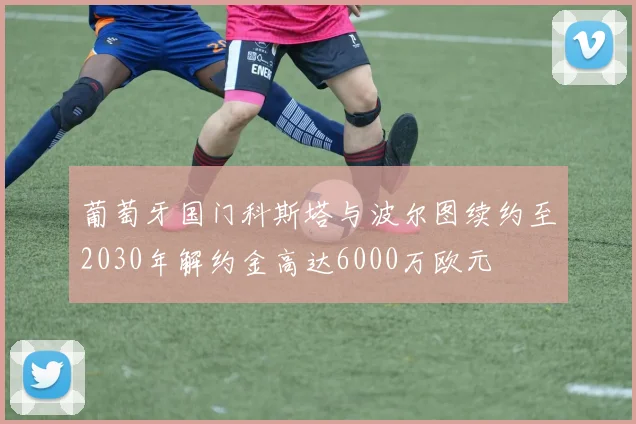 葡萄牙国门科斯塔与波尔图续约至2030年解约金高达6000万欧元