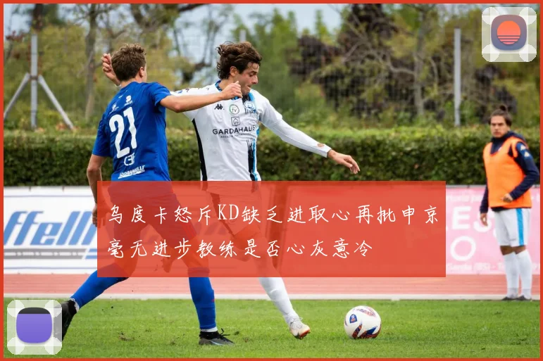 乌度卡怒斥KD缺乏进取心再批申京毫无进步教练是否心灰意冷