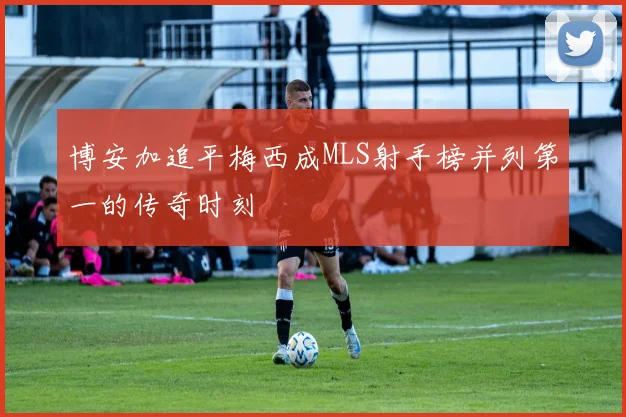博安加追平梅西成MLS射手榜并列第一的传奇时刻