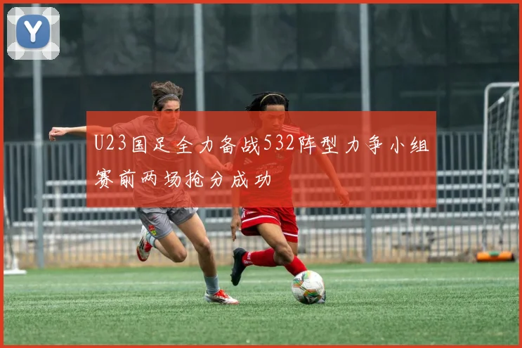 U23国足全力备战532阵型力争小组赛前两场抢分成功