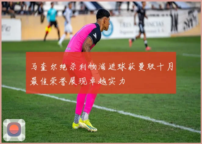 马奎尔绝杀利物浦进球获曼联十月最佳荣誉展现卓越实力