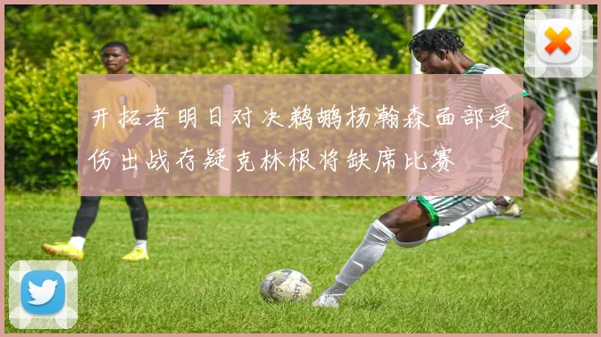 开拓者明日对决鹈鹕杨瀚森面部受伤出战存疑克林根将缺席比赛