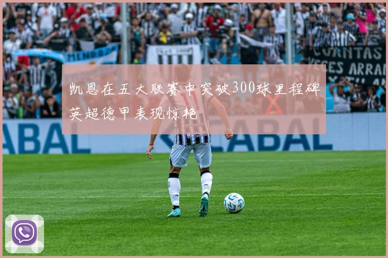 凯恩在五大联赛中突破300球里程碑英超德甲表现惊艳