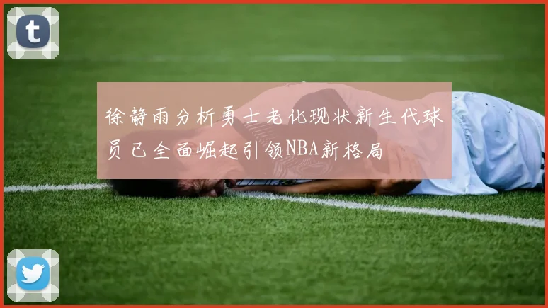 徐静雨分析勇士老化现状新生代球员已全面崛起引领NBA新格局