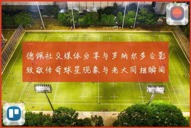 德佩社交媒体分享与罗纳尔多合影致敬传奇球星现象与老大同框瞬间