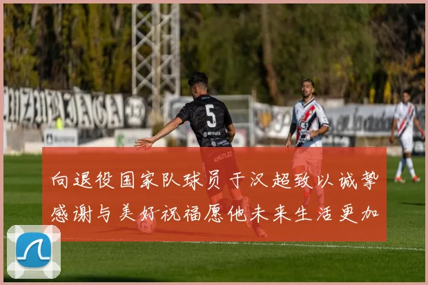 向退役国家队球员于汉超致以诚挚感谢与美好祝福愿他未来生活更加精彩