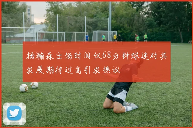 杨瀚森出场时间仅68分钟球迷对其发展期待过高引发热议
