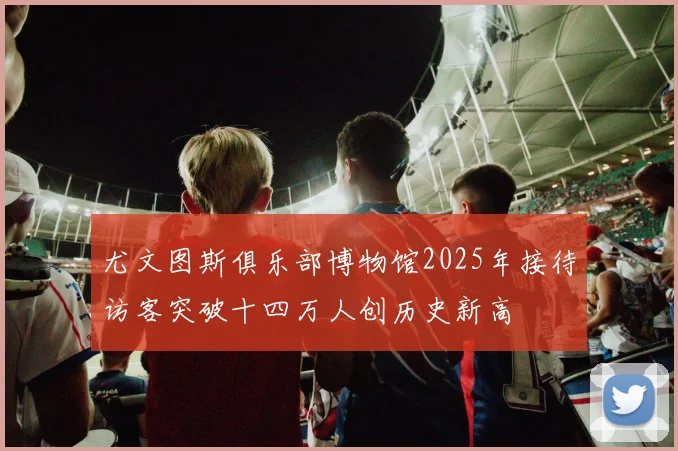 尤文图斯俱乐部博物馆2025年接待访客突破十四万人创历史新高