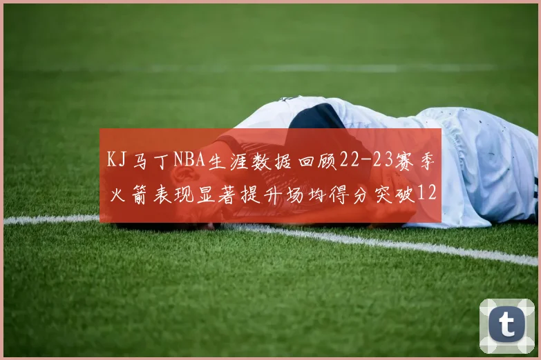 KJ马丁NBA生涯数据回顾22-23赛季火箭表现显著提升场均得分突破12分