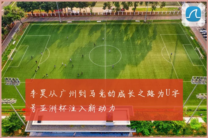 李昊从广州到马竞的成长之路为U字号亚洲杯注入新动力