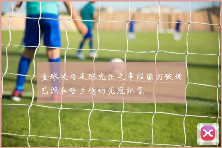 金球奖与足球先生之争谁能打破姆巴佩和哈兰德的无冠纪录