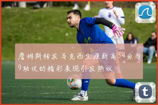 詹姆斯转发马克西生涯新高54分与9助攻的精彩表现引发热议