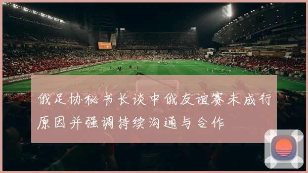 俄足协秘书长谈中俄友谊赛未成行原因并强调持续沟通与合作