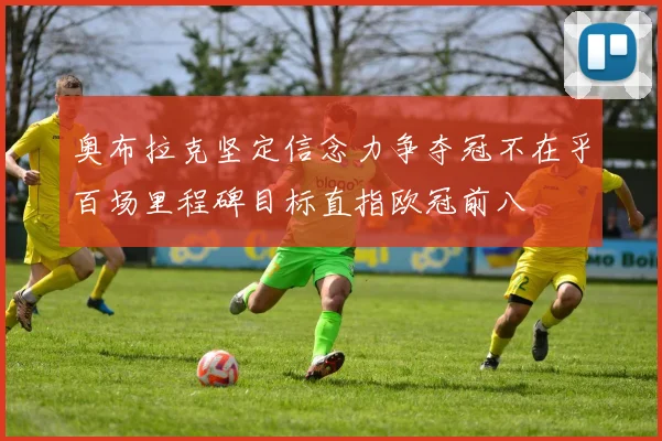 奥布拉克坚定信念力争夺冠不在乎百场里程碑目标直指欧冠前八
