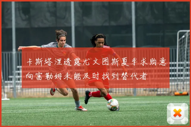 卡斯塔涅透露尤文图斯夏季求购意向富勒姆未能及时找到替代者