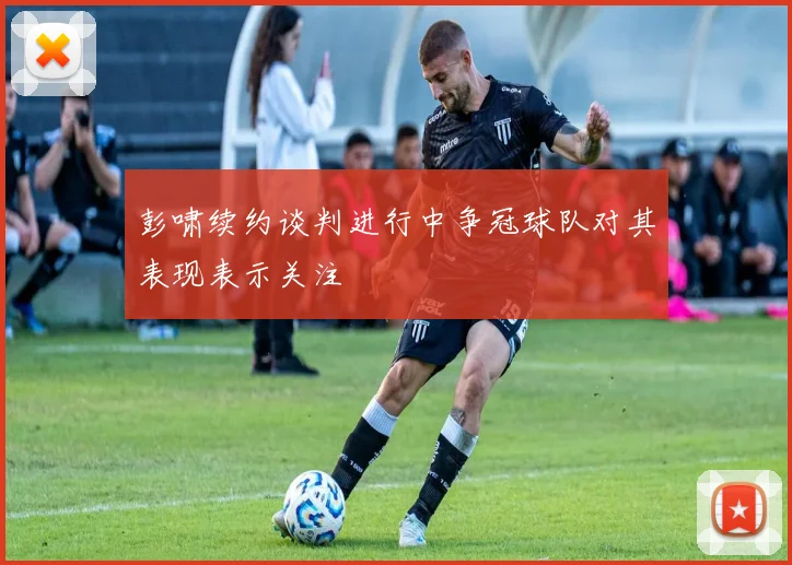 彭啸续约谈判进行中争冠球队对其表现表示关注