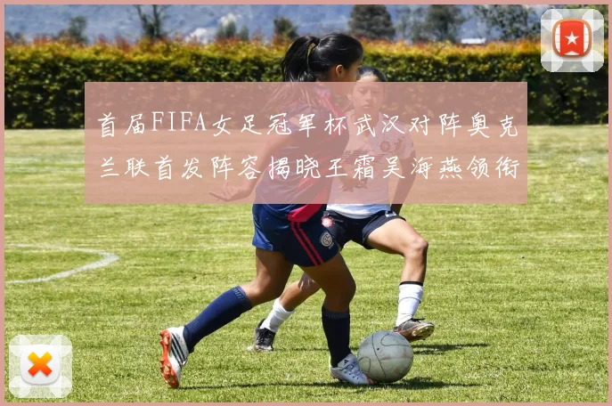 首届FIFA女足冠军杯武汉对阵奥克兰联首发阵容揭晓王霜吴海燕领衔出战