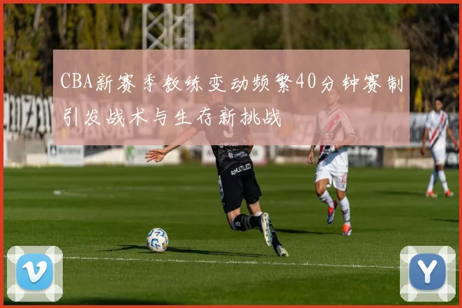CBA新赛季教练变动频繁40分钟赛制引发战术与生存新挑战