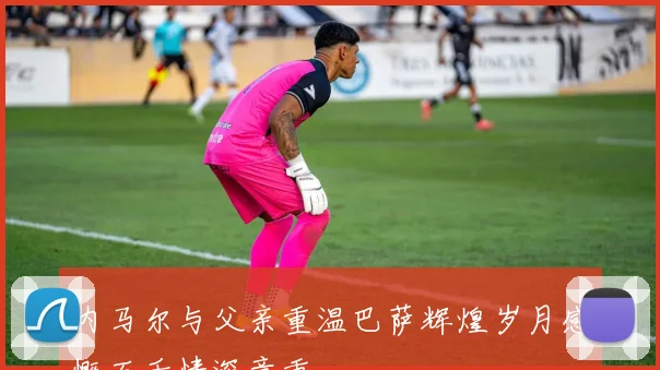 内马尔与父亲重温巴萨辉煌岁月感慨万千情深意重