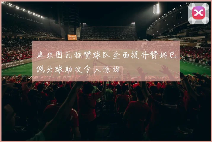 库尔图瓦称赞球队全面提升赞姆巴佩头球助攻令人惊讶