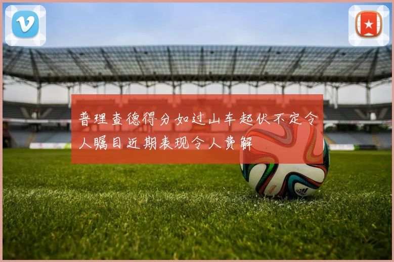 普理查德得分如过山车起伏不定令人瞩目近期表现令人费解