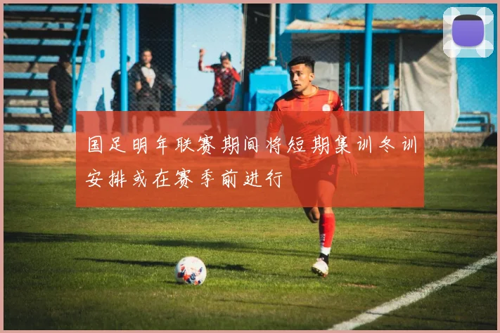 国足明年联赛期间将短期集训冬训安排或在赛季前进行