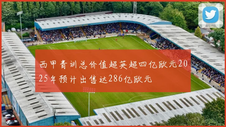 西甲青训总价值超英超四亿欧元2025年预计出售达286亿欧元