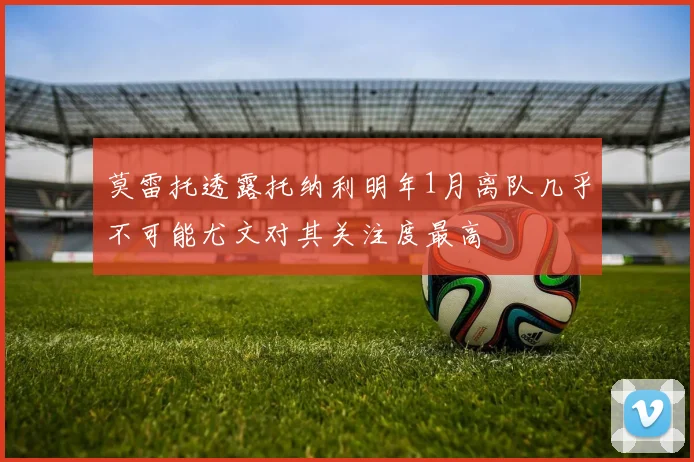 莫雷托透露托纳利明年1月离队几乎不可能尤文对其关注度最高