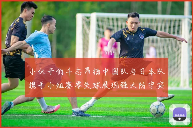 小伙子们斗志昂扬中国队与日本队携手小组赛零失球展现强大防守实力