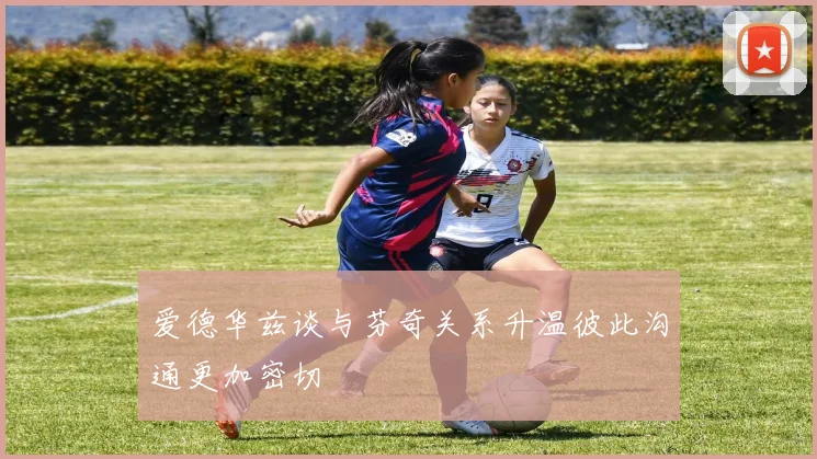 爱德华兹谈与芬奇关系升温彼此沟通更加密切
