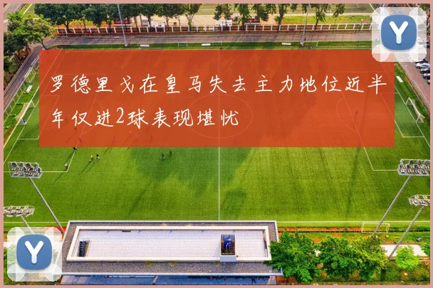罗德里戈在皇马失去主力地位近半年仅进2球表现堪忧