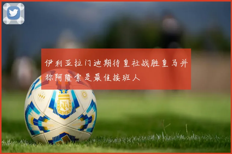 伊利亚拉门迪期待皇社战胜皇马并称阿隆索是最佳接班人