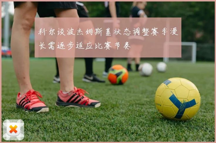 科尔谈波杰姆斯基状态调整赛季漫长需逐步适应比赛节奏
