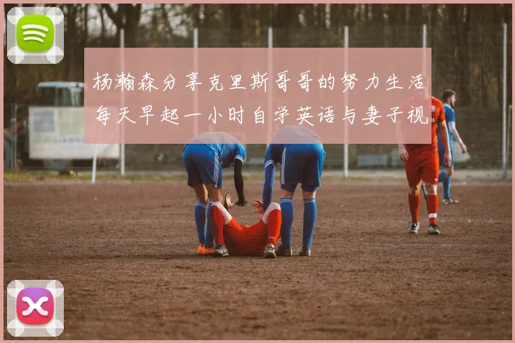 杨瀚森分享克里斯哥哥的努力生活每天早起一小时自学英语与妻子视频通话